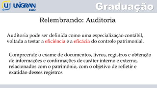 Graduação
Relembrando: Auditoria
Auditoria pode ser definida como uma especialização contábil,
voltada a testar a eficiência e a eficácia do controle patrimonial.
Compreende o exame de documentos, livros, registros e obtenção
de informações e confirmações de caráter interno e externo,
relacionados com o patrimônio, com o objetivo de refletir e
exatidão desses registros
 