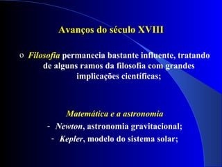 Avanços do século XVIII

o Filosofia permanecia bastante influente, tratando
      de alguns ramos da filosofia com grandes
               implicações científicas;



           Matemática e a astronomia
       - Newton, astronomia gravitacional;
        - Kepler, modelo do sistema solar;
 