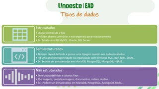 Tipos de dados
Estruturados
• Layout conhecido e fixo
• Utilizam chaves (primárias e estrangeiras) para relacionamento
• Ex: Tabelas em BD MySQL, Oracle, SQL Server
Semiestruturados
• Tem um layout definido e possui uma tipagem quanto aos dados recebidos
• Há uma alta heterogeneidade na organização com formatos XML, RDF, OWL, JSON...
• Ex: Podem ser armazenados em MariaDB, PostgreSQL, MongoDB, HBASE...
Não estruturados
• Sem layout definido e colunas fixas
• São imagens, posts/mensagens, documentos, vídeos, áudios...
• Ex: Podem ser armazenados em MariaDB, PostgreSQL, MongoDB, Redis...
 