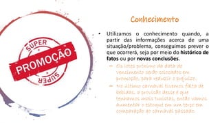 Conhecimento
• Utilizamos o conhecimento quando, a
partir das informações acerca de uma
situação/problema, conseguimos prever o
que ocorrerá, seja por meio do histórico de
fatos ou por novas conclusões.
– Os lotes próximo da data de
vencimento serão colocados em
promoção, para reduzir o prejuízo.
– No último carnaval tivemos falta de
bebidas, a provisão desse é que
tenhamos mais turistas, então vamos
aumentar o estoque em um terço em
comparação ao carnaval passado.
 