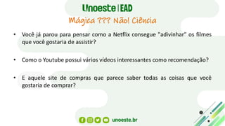 Mágica ??? Não! Ciência
• Você já parou para pensar como a Netflix consegue "adivinhar" os filmes
que você gostaria de assistir?
• Como o Youtube possui vários vídeos interessantes como recomendação?
• E aquele site de compras que parece saber todas as coisas que você
gostaria de comprar?
 