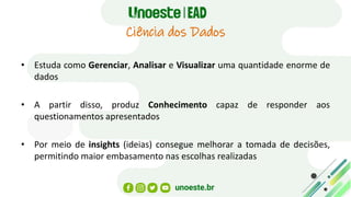 Ciência dos Dados
• Estuda como Gerenciar, Analisar e Visualizar uma quantidade enorme de
dados
• A partir disso, produz Conhecimento capaz de responder aos
questionamentos apresentados
• Por meio de insights (ideias) consegue melhorar a tomada de decisões,
permitindo maior embasamento nas escolhas realizadas
 