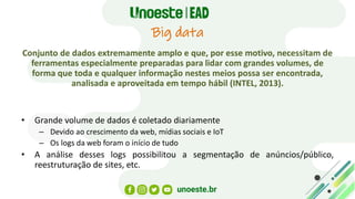 Big data
Conjunto de dados extremamente amplo e que, por esse motivo, necessitam de
ferramentas especialmente preparadas para lidar com grandes volumes, de
forma que toda e qualquer informação nestes meios possa ser encontrada,
analisada e aproveitada em tempo hábil (INTEL, 2013).
• Grande volume de dados é coletado diariamente
– Devido ao crescimento da web, mídias sociais e IoT
– Os logs da web foram o início de tudo
• A análise desses logs possibilitou a segmentação de anúncios/público,
reestruturação de sites, etc.
 