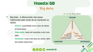 Big data
• Big Data: é diferenciado das bases
tradicionais pelo modo de se manipular os
dados
• Volume: quantidade muito maior de dados
armazenados.
• Velocidade: taxas de inserções muito mais
altas.
• Variedade: muito mais tipos de dados, além
dos dados relacionais.
VOLUME
VARIEDADE VELOCIDADE
YB
ZB
EB
PB
TB
Tabelas BD
Texto Estruturado
XML, HTML
Texto sem formatação
Vídeo, Imagem, Música...
Em Lote
Quase Tempo Real
Tempo Real
3 V’s do Big data
 