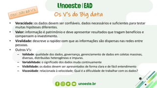 Os V’s do Big data
• Veracidade: os dados devem ser confiáveis. dados necessários e suficientes para testar
muitas hipóteses diferentes.
• Valor: informação é patrimônio e deve apresentar resultados que tragam benefícios e
compensem o investimento.
• Viralidade: descreve a rapidez com que as informações são dispersas nas redes entre
pessoas.
• Outros V’s:
– Validade: qualidade dos dados, governança, gerenciamento de dados em coletas massivas,
diversas, distribuídas heterogêneas e impuras.
– Variabilidade: o significado dos dados muda continuamente
– Visibilidade: os dados devem ser apresentados de forma clara e de fácil entendimento
– Viscosidade: relacionada à velocidade; Qual é a dificuldade de trabalhar com os dados?
 