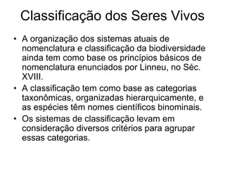 Classificação dos Seres Vivos 
•A organização dos sistemas atuais de nomenclatura e classificação da biodiversidade ainda tem como base os princípios básicos de nomenclatura enunciados por Linneu, no Séc. XVIII. 
•A classificação tem como base as categorias taxonômicas, organizadas hierarquicamente, e as espécies têm nomes científicos binominais. 
•Os sistemas de classificação levam em consideração diversos critérios para agrupar essas categorias.  