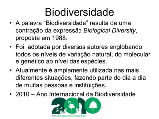 Biodiversidade 
•A palavra “Biodiversidade” resulta de uma contração da expressão Biological Diversity, proposta em 1988. 
•Foi adotada por diversos autores englobando todos os níveis de variação natural, do molecular e genético ao nível das espécies. 
•Atualmente é amplamente utilizada nas mais diferentes situações, fazendo parte do dia a dia de muitas pessoas e instituições. 
•2010 – Ano Internacional da Biodiversidade  