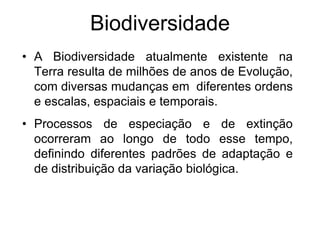 Biodiversidade 
•A Biodiversidade atualmente existente na Terra resulta de milhões de anos de Evolução, com diversas mudanças em diferentes ordens e escalas, espaciais e temporais. 
•Processos de especiação e de extinção ocorreram ao longo de todo esse tempo, definindo diferentes padrões de adaptação e de distribuição da variação biológica.  