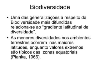 Biodiversidade 
•Uma das generalizações a respeito da Biodiversidade mais difundidas relaciona-se ao “gradiente latitudinal de diversidade”. 
•As menores diversidades nos ambientes terrestres ocorrem nas maiores latitudes, enquanto valores extremos são típicos das zonas equatoriais (Pianka, 1966).  