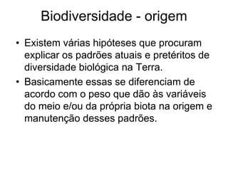Biodiversidade - origem 
•Existem várias hipóteses que procuram explicar os padrões atuais e pretéritos de diversidade biológica na Terra. 
•Basicamente essas se diferenciam de acordo com o peso que dão às variáveis do meio e/ou da própria biota na origem e manutenção desses padrões.  