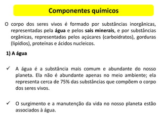 Componentes químicos
O corpo dos seres vivos é formado por substâncias inorgânicas,
representadas pela água e pelos sais minerais, e por substâncias
orgânicas, representadas pelos açúcares (carboidratos), gorduras
(lipídios), proteínas e ácidos nucleicos.
1) A água
 A água é a substância mais comum e abundante do nosso
planeta. Ela não é abundante apenas no meio ambiente; ela
representa cerca de 75% das substâncias que compõem o corpo
dos seres vivos.
 O surgimento e a manutenção da vida no nosso planeta estão
associados à água.
 