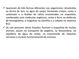  Aparecem de três formas diferentes nos organismos: dissolvidos
na forma de íons na água do corpo; formando cristais, como o
carbonato e o fosfato de cálcio encontrados no esqueleto;
combinados com moléculas orgânicas, como o ferro na molécula
de hemoglobina, o magnésio na clorofila e o cobalto na vitamina
B12.
 Os sais possuem várias funções: formam o esqueleto de muitos
animais, atuam no transporte de oxigênio, na fotossíntese, no
equilíbrio da água do corpo, na transmissão de impulsos
nervosos e no bom funcionamento de enzimas.
 