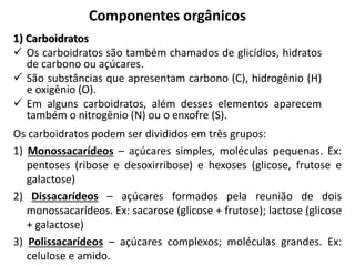 Componentes orgânicos
1) Carboidratos
 Os carboidratos são também chamados de glicídios, hidratos
de carbono ou açúcares.
 São substâncias que apresentam carbono (C), hidrogênio (H)
e oxigênio (O).
 Em alguns carboidratos, além desses elementos aparecem
também o nitrogênio (N) ou o enxofre (S).
Os carboidratos podem ser divididos em três grupos:
1) Monossacarídeos – açúcares simples, moléculas pequenas. Ex:
pentoses (ribose e desoxirribose) e hexoses (glicose, frutose e
galactose)
2) Dissacarídeos – açúcares formados pela reunião de dois
monossacarídeos. Ex: sacarose (glicose + frutose); lactose (glicose
+ galactose)
3) Polissacarídeos – açúcares complexos; moléculas grandes. Ex:
celulose e amido.
 