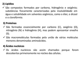 2) Lipídios
 São compostos formados por carbono, hidrogênio e oxigênio;
substâncias fisicamente caracterizadas pela insolubilidade em
água e solubilidade em solventes orgânicos, como o éter, o álcool
e o clorofórmio.
3) Proteínas
 São formadas essencialmente por carbono (C), oxigênio (O),
nitrogênio (N) e hidrogênio (H), mas podem apresentar enxofre
(S).
 São macromoléculas formadas pela união de várias moléculas
menores denominadas aminoácidos.
4) Ácidos nucleicos
 Os ácidos nucleicos são assim chamados porque foram
descobertos primeiramente no núcleo das células.
 
