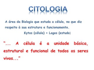 “... A célula é a unidade básica,
estrutural e funcional de todos os seres
vivos...”
A área da Biologia que estuda a célula, no que diz
respeito à sua estrutura e funcionamento.
Kytos (célula) + Logos (estudo)
 