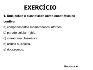 1. Uma célula é classificada como eucariótica se
contiver:
a) compartimentos membranosos internos.
b) parede celular rígida.
c) membrana plasmática.
d) ácidos nucléicos.
e) ribossomos.
Resposta: A
EXERCÍCIO
 