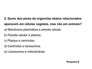 2. Quais dos pares de organelas abaixo relacionados
aparecem em células vegetais, mas não em animais?
a) Membrana plasmática e parede celular.
b) Parede celular e plastos.
c) Plastos e centríolos.
d) Centríolos e lisossomos.
e) Lisossomos e mitocôndrias.
Resposta B
 