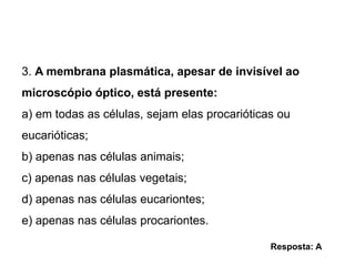 3. A membrana plasmática, apesar de invisível ao
microscópio óptico, está presente:
a) em todas as células, sejam elas procarióticas ou
eucarióticas;
b) apenas nas células animais;
c) apenas nas células vegetais;
d) apenas nas células eucariontes;
e) apenas nas células procariontes.
Resposta: A
 