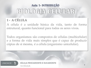 1 - A CÉLULA
A célula é a unidade básica da vida, tanto de forma
estrutural, quanto funcional para todos os seres vivos.
Todos organismos são compostos de células (multicelular)
e a forma de vida mais simples que é capaz de produzir
cópias de si mesma, é a célula (organismo unicelular).
 