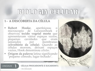 1 - A DESCOBERTA DA CÉLULA
 Robert Hooke, aperfeiçoou o
microscopio de Leeuwenhoek e
observou tecido vegetal morto que
apresentavam vários espaços vazios,
pequenas cavidades que eram
separados por membranas
(envoltório da célula). Quando as
células morrem, deixam espaços
vazios, Hook denominou células.
 Origem da palavra latina significando
"pequeno cômodo, lugar fechado".
 
