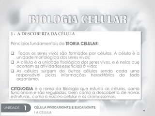 1 - A DESCOBERTA DA CÉLULA
Princípios fundamentais da TEORIA CELULAR:
 Todos os seres vivos são formados por células. A célula é a
unidade morfológica dos seres vivos;
 A célula é a unidade fisiológica dos seres vivos, e é nelas que
ocorrem as atividades essenciais á vida;
 As células surgem de outras células sendo cada uma
responsável pelas informações hereditárias de todo
organismo.
CITOLOGIA é o ramo da Biologia que estuda as células, como
funcionam e são reguladas, bem como a descoberta de novas
estruturas, como o núcleo celular e os cromossomos.
 