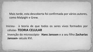 • Mais tarde, esta descoberta foi confirmada por vários autores,
como Malpighi e Grew.
Iniciou- à teoria de que todos os seres vivos formados por
células- TEORIA CELULAR
 Invenção do microscópio- Hans Janssen e a seu filho Zacharias
Janssen- século XVI.
 