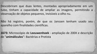 Descobriram que duas lentes, montadas apropriadamente em um
tubo, tinham a capacidade de ampliar as imagens, permitindo a
observação de objetos pequenos, invisíveis a olho nu.
Não há registro, porém, de que os Janssen tenham usado seu
aparelho com finalidades científicas.
1673: Microscópio de Leeuwenhoek - ampliação de 200X e descrição
de "animáliculos“: Bactérias e Protistas
 