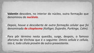  Valentin descobre, no interior do núcleo, outra formação que
denominou de nucléolo.
 Depois, houve a descoberta de outra formação celular que foi
denominada de citoplasma (Kolliger, Dujardin, Purkinge, Cohn).
 Para pôr término nesta questão, surge, despois, o famoso
aforisma de Virchow que é o seguinte: Omnis cellula e cellula,
isto é, toda célula provém de outra preexistente.
 