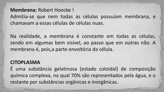 Membrana: Robert Hoocke !
Admitia-se que nem todas as células possuíam membrana, e
chamavam a essas células de células nuas.
Na realidade, a membrana é constante em todas as células,
sendo em algumas bem visível, ao passo que em outras não. A
membrana é, pois,a parte envoltória da célula.
CITOPLASMA
É uma substância gelatinosa (estado coloidal) de composição
química complexa, na qual 70% são representados pela água, e o
restante por substâncias orgânicas e inorgânicas.
 
