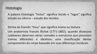  A palavra histologia “histos” significa tecido e “logos” significa
estudo ou ciência – estudo dos tecidos.
 Deriva do francês “tissu” que significa trama ou textura.
 Um anatomista francês Bichat (1771-1802), quando dissecava
cadáveres observou várias camadas e estruturas que possuíam
tramas diferentes e idealizou uma classificação destes
componentes do corpo baseado em suas diferenças teciduais.
 