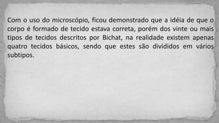 Com o uso do microscópio, ficou demonstrado que a idéia de que o
corpo é formado de tecido estava correta, porém dos vinte ou mais
tipos de tecidos descritos por Bichat, na realidade existem apenas
quatro tecidos básicos, sendo que estes são divididos em vários
subtipos.
 