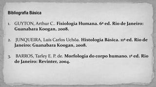 Bibliografia Básica
1. GUYTON, Arthur C.. Fisiologia Humana. 6ª ed. Rio de Janeiro:
Guanabara Koogan, 2008.
2. JUNQUEIRA, Luís Carlos Uchôa. Histologia Básica. 11ª ed. Rio de
Janeiro: Guanabara Koogan, 2008.
3. BARROS, Tarley E. P. de. Morfologia do corpo humano. 1ª ed. Rio
de Janeiro: Revinter, 2004.
 