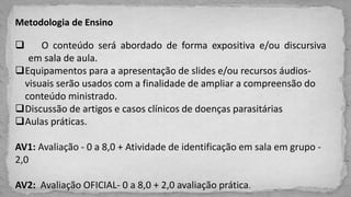 Metodologia de Ensino
 O conteúdo será abordado de forma expositiva e/ou discursiva
em sala de aula.
Equipamentos para a apresentação de slides e/ou recursos áudios-
visuais serão usados com a finalidade de ampliar a compreensão do
conteúdo ministrado.
Discussão de artigos e casos clínicos de doenças parasitárias
Aulas práticas.
AV1: Avaliação - 0 a 8,0 + Atividade de identificação em sala em grupo -
2,0
AV2: Avaliação OFICIAL- 0 a 8,0 + 2,0 avaliação prática.
 