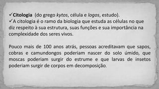 Citologia (do grego kytos, célula e logos, estudo).
A citologia é o ramo da biologia que estuda as células no que
diz respeito à sua estrutura, suas funções e sua importância na
complexidade dos seres vivos.
Pouco mais de 100 anos atrás, pessoas acreditavam que sapos,
cobras e camundongos poderiam nascer do solo úmido, que
moscas poderiam surgir do estrume e que larvas de insetos
poderiam surgir de corpos em decomposição.
 