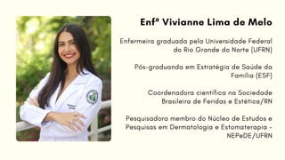 Enfermeira graduada pela Universidade Federal
do Rio Grande do Norte (UFRN)
Pós-graduanda em Estratégia de Saúde da
Família (ESF)
Coordenadora científica na Sociedade
Brasileira de Feridas e Estética/RN
Pesquisadora membro do Núcleo de Estudos e
Pesquisas em Dermatologia e Estomaterapia -
NEPeDE/UFRN
Enfª Vivianne Lima de Melo
 