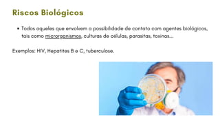 Todos aqueles que envolvem a possibilidade de contato com agentes biológicos,
tais como microrganismos, culturas de células, parasitas, toxinas...
Exemplos: HIV, Hepatites B e C, tuberculose.
Riscos Biológicos
 