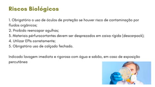 1. Obrigatório o uso de óculos de proteção se houver risco de contaminação por
fluidos orgânicos;
2. Proibido reencapar agulhas;
3. Materiais pérfurocortantes devem ser desprezados em caixa rígida (descarpack);
4. Utilizar EPIs corretamente;
5. Obrigatório uso de calçado fechado.
Indicado lavagem imediata e rigorosa com água e sabão, em caso de exposição
percutânea
Riscos Biológicos
 