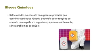 Relacionados ao contato com gases e produtos que
contém substâncias tóxicas, podendo gerar reações ao
contato com a pele e o organismo, e, consequentemente,
sérios problemas de saúde;
Riscos Químicos
 
