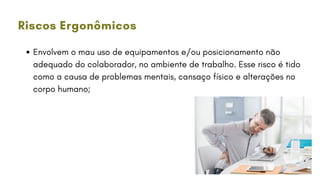 Envolvem o mau uso de equipamentos e/ou posicionamento não
adequado do colaborador, no ambiente de trabalho. Esse risco é tido
como a causa de problemas mentais, cansaço físico e alterações no
corpo humano;
Riscos Ergonômicos
 