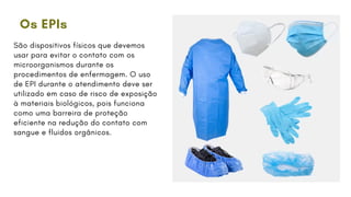 Os EPIs
São dispositivos físicos que devemos
usar para evitar o contato com os
microorganismos durante os
procedimentos de enfermagem. O uso
de EPI durante o atendimento deve ser
utilizado em caso de risco de exposição
à materiais biológicos, pois funciona
como uma barreira de proteção
eficiente na redução do contato com
sangue e fluidos orgânicos.
 