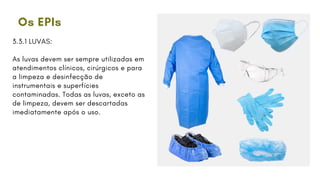 Os EPIs
3.3.1 LUVAS:
As luvas devem ser sempre utilizadas em
atendimentos clínicos, cirúrgicos e para
a limpeza e desinfecção de
instrumentais e superfícies
contaminadas. Todas as luvas, exceto as
de limpeza, devem ser descartadas
imediatamente após o uso.
 