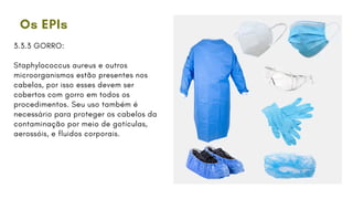 Os EPIs
3.3.3 GORRO:
Staphylococcus aureus e outros
microorganismos estão presentes nos
cabelos, por isso esses devem ser
cobertos com gorro em todos os
procedimentos. Seu uso também é
necessário para proteger os cabelos da
contaminação por meio de gotículas,
aerossóis, e fluidos corporais.
 