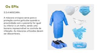 Os EPIs
3.3.4 MÁSCARA:
A máscara cirúrgica serve para a
proteção contra gotículas quando a
proximidade com o paciente for igual
ou inferior a um metro, sendo uma
barreira imprescindível no controle de
infecção. As máscaras utilizadas devem
ser descartáveis.
 