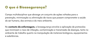 Campo multidisciplinar que abrange um conjunto de ações voltadas para a
prevenção, minimização ou eliminação de riscos que possam comprometer a saúde
do ser humano, dos animais e do meio ambiente.
No contexto da enfermagem, a biossegurança envolve a aplicação de protocolos
que minimizem o risco de infecção, contaminação e transmissão de doenças, tanto no
ambiente de trabalho quanto na manipulação de materiais biológicos, equipamentos
e substâncias.
O que é Biossegurança?
 