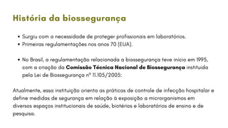Surgiu com a necessidade de proteger profissionais em laboratórios.
Primeiras regulamentações nos anos 70 (EUA).
No Brasil, a regulamentação relacionada a biossegurança teve início em 1995,
com a criação da Comissão Técnica Nacional de Biossegurança instituida
pela Lei de Biossegurança nº 11.105/2005:
Atualmente, essa instituição orienta as práticas de controle de infecção hospitalar e
define medidas de segurança em relação à exposição a microrganismos em
diversos espaços institucionais de saúde, biotérios e laboratórios de ensino e de
pesquisa.
História da biossegurança
 