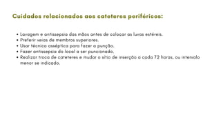 Cuidados relacionados aos cateteres periféricos:
Lavagem e antissepsia das mãos antes de colocar as luvas estéreis.
Preferir veias de membros superiores.
Usar técnica asséptica para fazer a punção.
Fazer antissepsia do local a ser puncionado.
Realizar troca de cateteres e mudar o sítio de inserção a cada 72 horas, ou intervalo
menor se indicado.
 