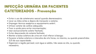 INFECÇÃO URINÁRIA EM PACIENTES
CATETERIZADOS - Prevenção
Evitar o uso de cateterismo vesical quando desnecessário.
Lavar as mãos antes e depois de manipular o sistema.
Empregar técnica asséptica e equipamento estéril.
Utilizar cateter de calibre adequado;
Fixar a sonda para evitar movimentação;
Usar exclusivamente coletor fechado;
Evitar desconexão do sistema fechado;
Manter a bolsa coletora de urina em nível inferior à bexiga;
Esvaziar a bolsa coletora a intervalos de oito horas, no máximo, ou quando preenchidos
2/3 da sua capacidade;
Higienizar a região perineal, com água e sabão, três vezes ao dia, ou quando
necessário.
 