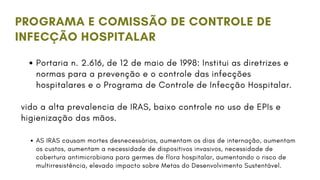 PROGRAMA E COMISSÃO DE CONTROLE DE
INFECÇÃO HOSPITALAR
Portaria n. 2.616, de 12 de maio de 1998: Institui as diretrizes e
normas para a prevenção e o controle das infecções
hospitalares e o Programa de Controle de Infecção Hospitalar.
vido a alta prevalencia de IRAS, baixo controle no uso de EPIs e
higienização das mãos.
AS IRAS causam mortes desnecessárias, aumentam os dias de internação, aumentam
os custos, aumentam a necessidade de dispositivos invasivos, necessidade de
cobertura antimicrobiana para germes de flora hospitalar, aumentando o risco de
multirresistência, elevado impacto sobre Metas do Desenvolvimento Sustentável.
 