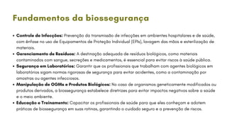 Controle de Infecções: Prevenção da transmissão de infecções em ambientes hospitalares e de saúde,
com ênfase no uso de Equipamentos de Proteção Individual (EPIs), lavagem das mãos e esterilização de
materiais.
Gerenciamento de Resíduos: A destinação adequada de resíduos biológicos, como materiais
contaminados com sangue, secreções e medicamentos, é essencial para evitar riscos à saúde pública.
Segurança em Laboratórios: Garantir que os profissionais que trabalham com agentes biológicos em
laboratórios sigam normas rigorosas de segurança para evitar acidentes, como a contaminação por
amostras ou agentes infecciosos.
Manipulação de OGMs e Produtos Biológicos: No caso de organismos geneticamente modificados ou
produtos derivados, a biossegurança estabelece diretrizes para evitar impactos negativos sobre a saúde
e o meio ambiente.
Educação e Treinamento: Capacitar os profissionais de saúde para que eles conheçam e adotem
práticas de biossegurança em suas rotinas, garantindo o cuidado seguro e a prevenção de riscos.
Fundamentos da biossegurança
 