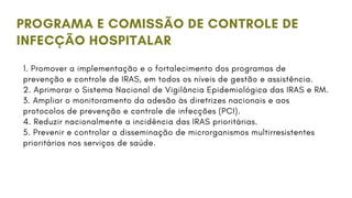 PROGRAMA E COMISSÃO DE CONTROLE DE
INFECÇÃO HOSPITALAR
1. Promover a implementação e o fortalecimento dos programas de
prevenção e controle de IRAS, em todos os níveis de gestão e assistência.
2. Aprimorar o Sistema Nacional de Vigilância Epidemiológica das IRAS e RM.
3. Ampliar o monitoramento da adesão às diretrizes nacionais e aos
protocolos de prevenção e controle de infecções (PCI).
4. Reduzir nacionalmente a incidência das IRAS prioritárias.
5. Prevenir e controlar a disseminação de microrganismos multirresistentes
prioritários nos serviços de saúde.
 